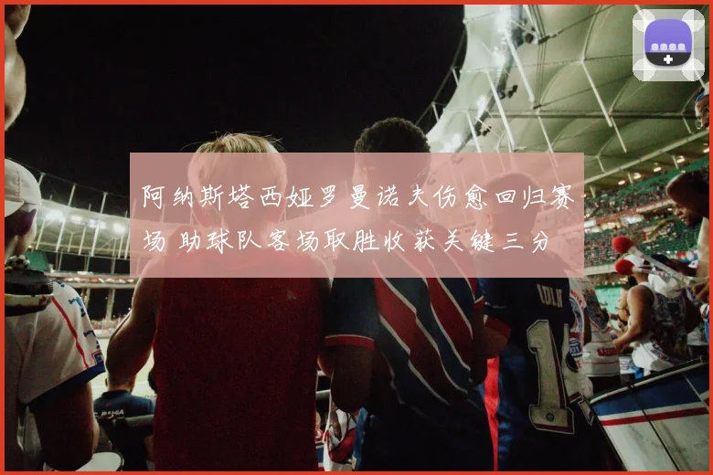 阿纳斯塔西娅罗曼诺夫伤愈回归赛场 助球队客场取胜收获关键三分