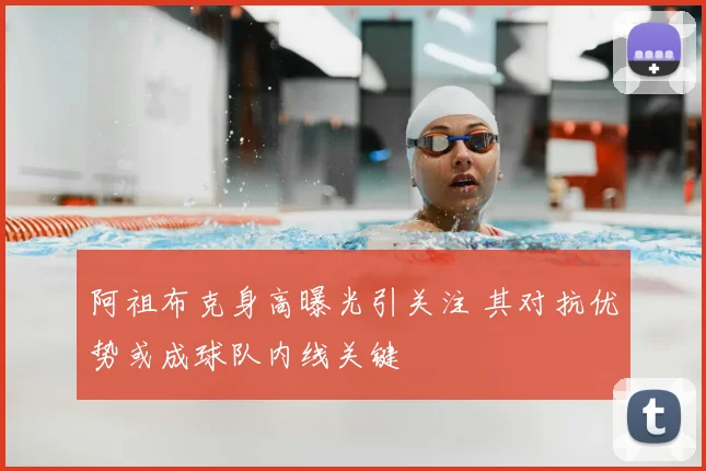 阿祖布克身高曝光引关注 其对抗优势或成球队内线关键