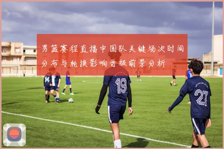 男篮赛程直播中国队关键场次时间分布与轮换影响晋级前景分析