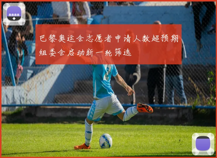 巴黎奥运会志愿者申请人数超预期组委会启动新一轮筛选