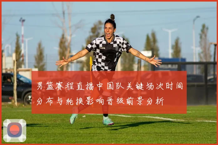 男篮赛程直播中国队关键场次时间分布与轮换影响晋级前景分析