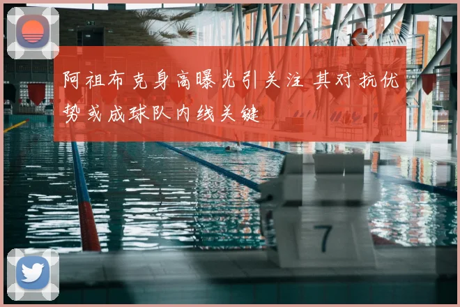 阿祖布克身高曝光引关注 其对抗优势或成球队内线关键