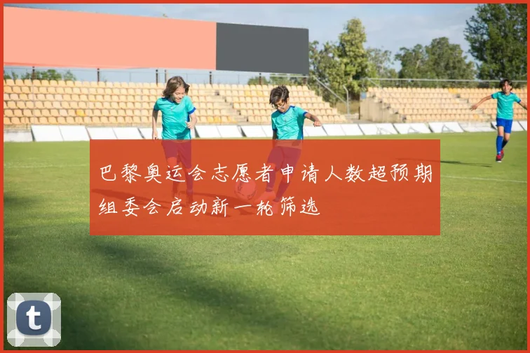 巴黎奥运会志愿者申请人数超预期组委会启动新一轮筛选