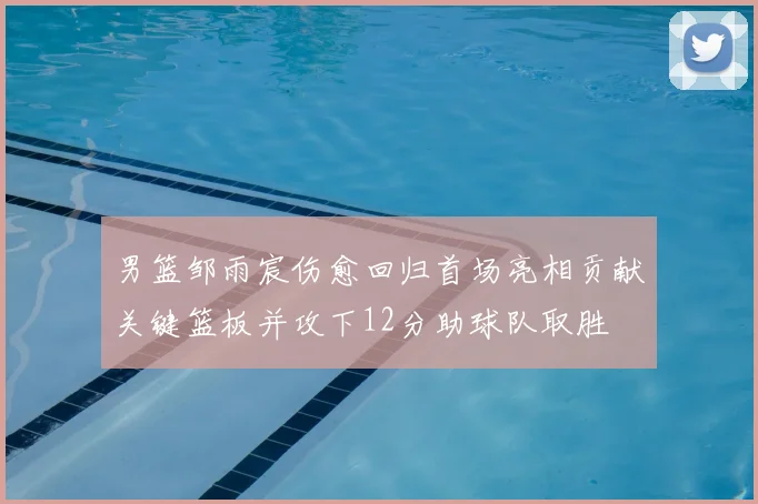 男篮邹雨宸伤愈回归首场亮相贡献关键篮板并攻下12分助球队取胜