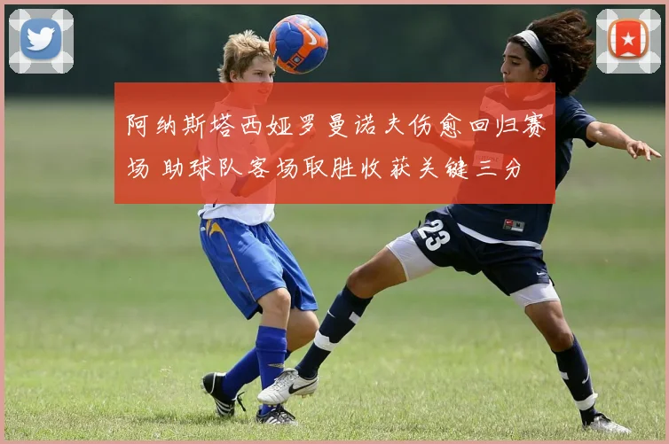 阿纳斯塔西娅罗曼诺夫伤愈回归赛场 助球队客场取胜收获关键三分
