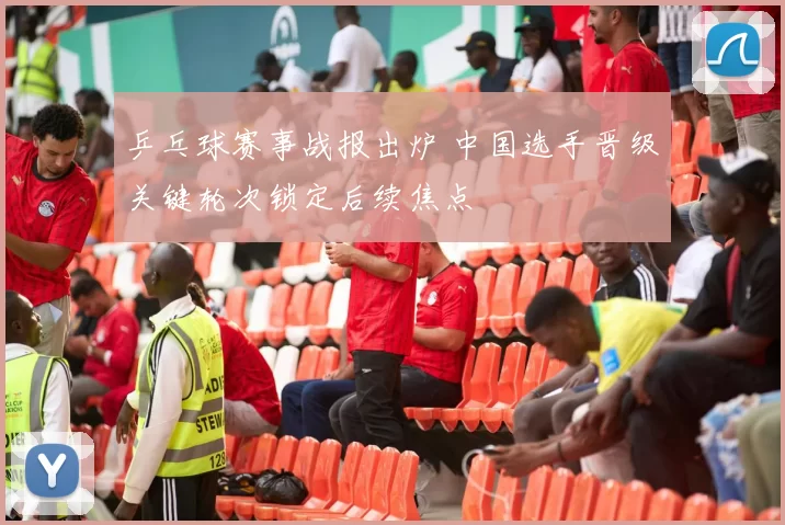 乒乓球赛事战报出炉 中国选手晋级关键轮次锁定后续焦点