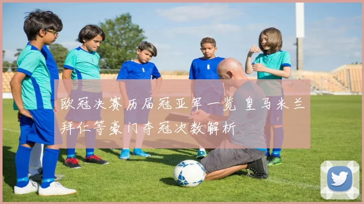 欧冠决赛历届冠亚军一览 皇马米兰拜仁等豪门夺冠次数解析