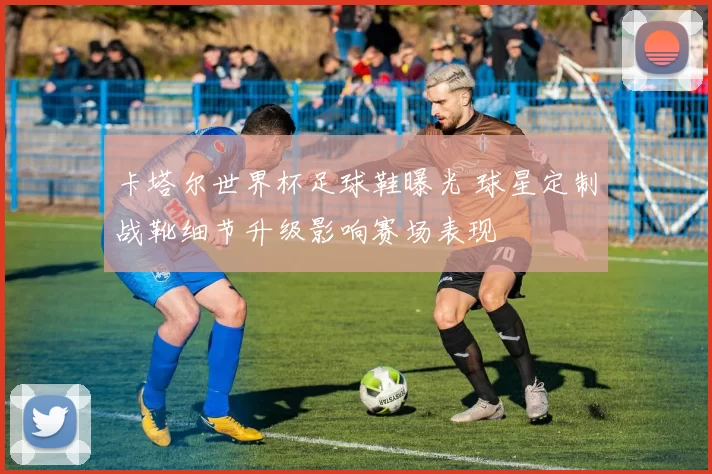 卡塔尔世界杯足球鞋曝光 球星定制战靴细节升级影响赛场表现