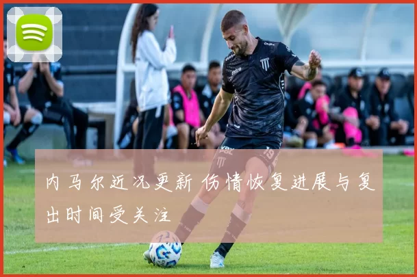 内马尔近况更新 伤情恢复进展与复出时间受关注