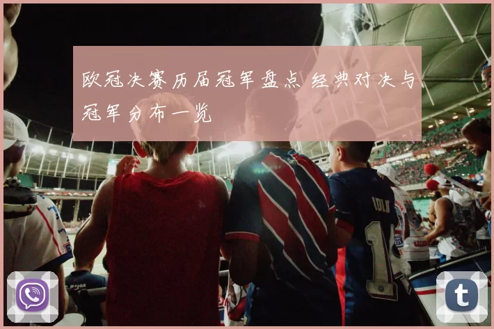 欧冠决赛历届冠军盘点 经典对决与冠军分布一览