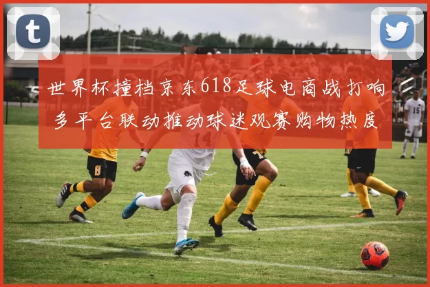 世界杯撞档京东618足球电商战打响 多平台联动推动球迷观赛购物热度