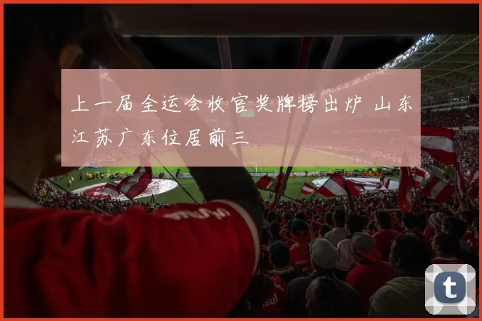 上一届全运会收官奖牌榜出炉 山东江苏广东位居前三
