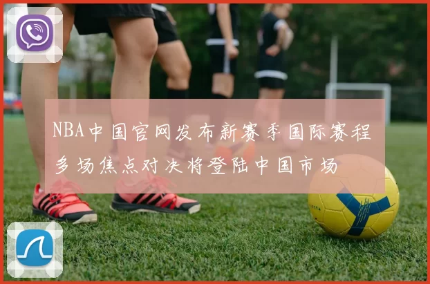 NBA中国官网发布新赛季国际赛程 多场焦点对决将登陆中国市场
