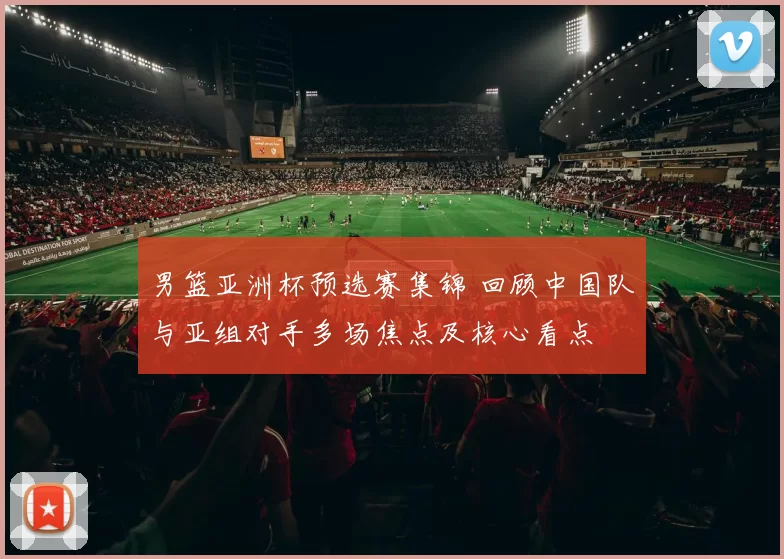 男篮亚洲杯预选赛集锦 回顾中国队与亚组对手多场焦点及核心看点