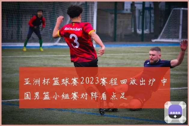 亚洲杯篮球赛2023赛程回放出炉 中国男篮小组赛对阵看点足