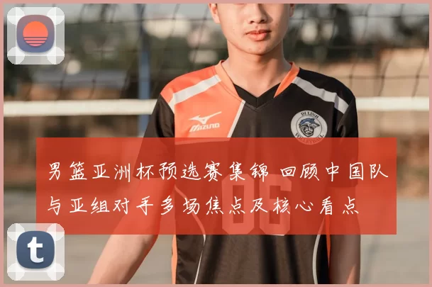 男篮亚洲杯预选赛集锦 回顾中国队与亚组对手多场焦点及核心看点