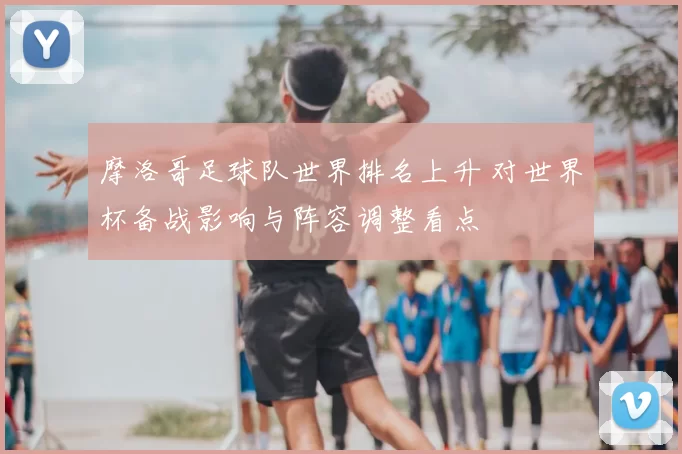 摩洛哥足球队世界排名上升 对世界杯备战影响与阵容调整看点