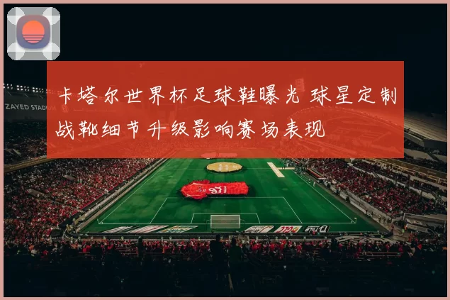 卡塔尔世界杯足球鞋曝光 球星定制战靴细节升级影响赛场表现