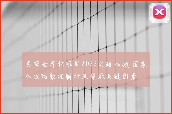 男篮世界杯冠军2022之路回顾 国家队攻防数据解析及争冠关键因素