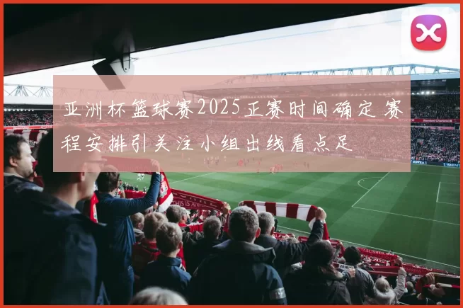 亚洲杯篮球赛2025正赛时间确定 赛程安排引关注小组出线看点足