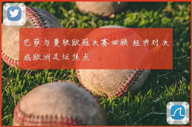 巴萨与曼联欧冠决赛回顾 经典对决成欧洲足坛焦点