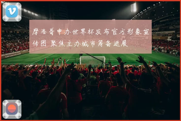摩洛哥申办世界杯发布官方形象宣传图 聚焦主办城市筹备进展