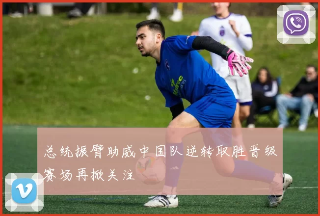 总统振臂助威中国队逆转取胜晋级赛场再掀关注