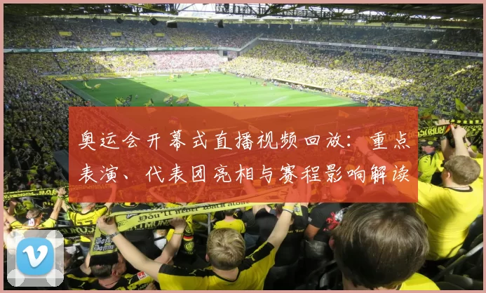 奥运会开幕式直播视频回放:重点表演、代表团亮相与赛程影响解读