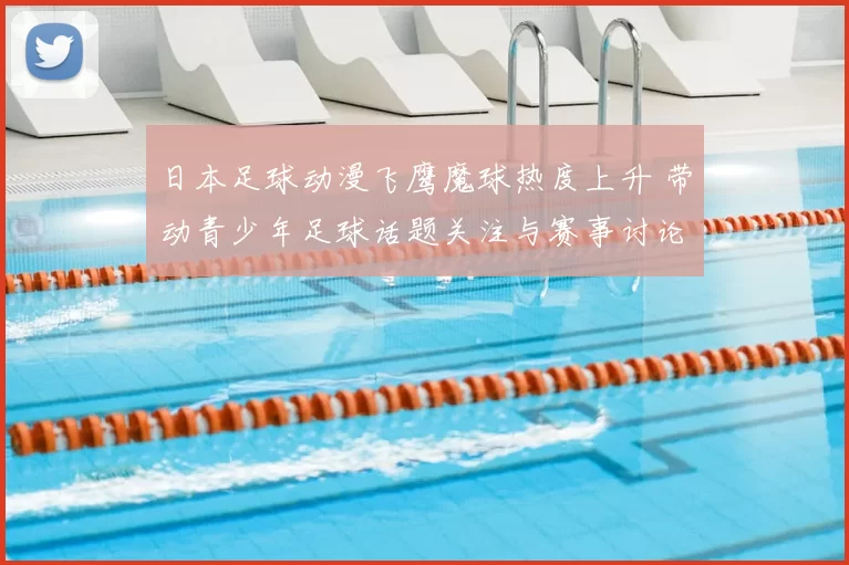 日本足球动漫飞鹰魔球热度上升 带动青少年足球话题关注与赛事讨论