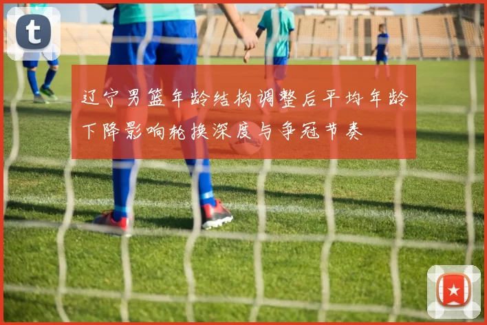 辽宁男篮年龄结构调整后平均年龄下降影响轮换深度与争冠节奏