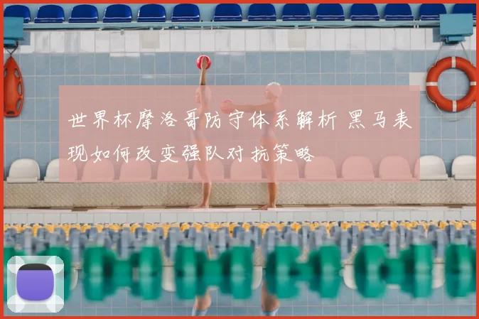 世界杯摩洛哥防守体系解析 黑马表现如何改变强队对抗策略