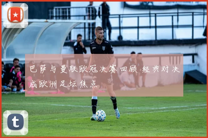 巴萨与曼联欧冠决赛回顾 经典对决成欧洲足坛焦点