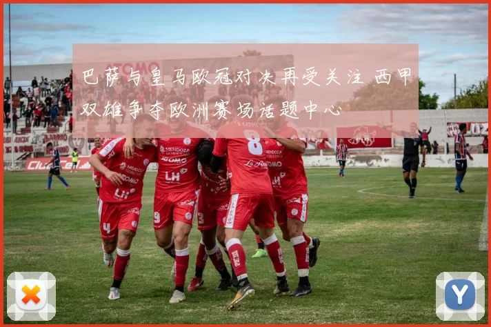 巴萨与皇马欧冠对决再受关注 西甲双雄争夺欧洲赛场话题中心