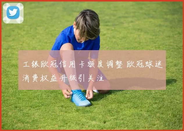 工银欧冠信用卡额度调整 欧冠球迷消费权益升级引关注