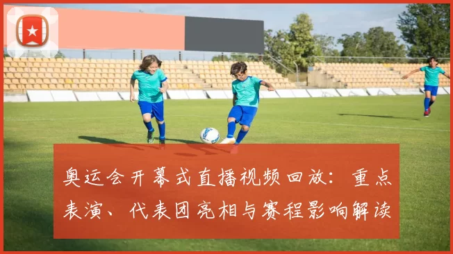 奥运会开幕式直播视频回放：重点表演、代表团亮相与赛程影响解读