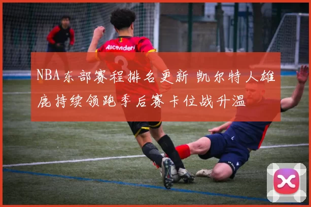 NBA东部赛程排名更新 凯尔特人雄鹿持续领跑季后赛卡位战升温