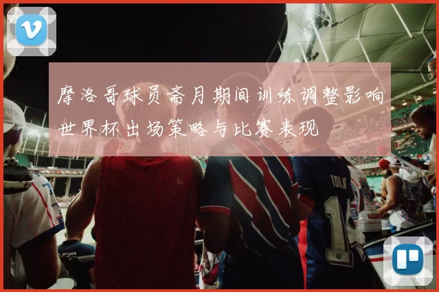 摩洛哥球员斋月期间训练调整影响世界杯出场策略与比赛表现