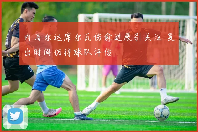 内马尔达席尔瓦伤愈进展引关注 复出时间仍待球队评估