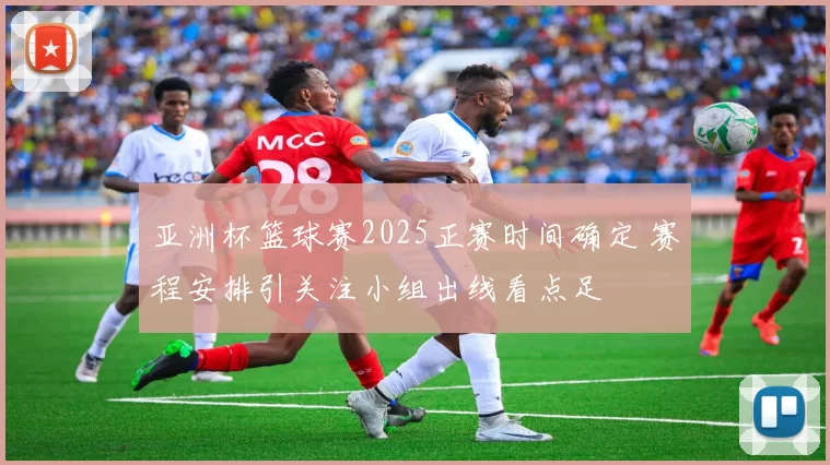 亚洲杯篮球赛2025正赛时间确定 赛程安排引关注小组出线看点足