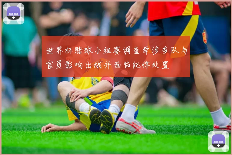世界杯赌球小组赛调查牵涉多队与官员影响出线并面临纪律处置