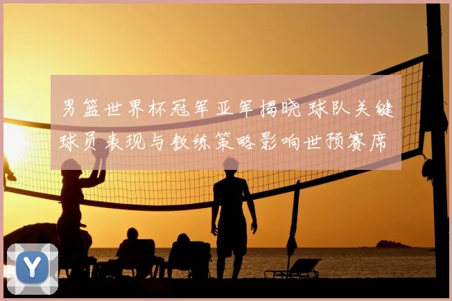 男篮世界杯冠军亚军揭晓 球队关键球员表现与教练策略影响世预赛席位