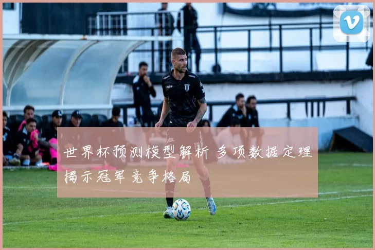 世界杯预测模型解析 多项数据定理揭示冠军竞争格局