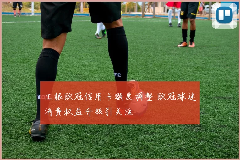 工银欧冠信用卡额度调整 欧冠球迷消费权益升级引关注