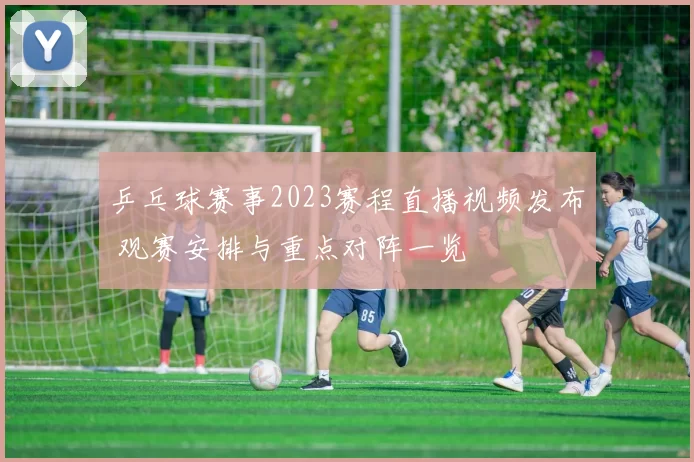 乒乓球赛事2023赛程直播视频发布 观赛安排与重点对阵一览