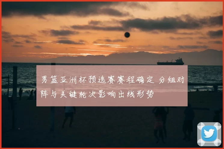 男篮亚洲杯预选赛赛程确定 分组对阵与关键轮次影响出线形势