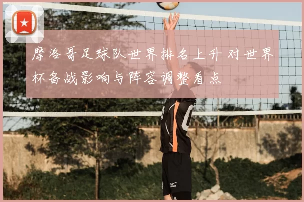 摩洛哥足球队世界排名上升 对世界杯备战影响与阵容调整看点