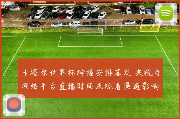 卡塔尔世界杯转播安排落定 央视与网络平台直播时间及观看渠道影响球迷观赛