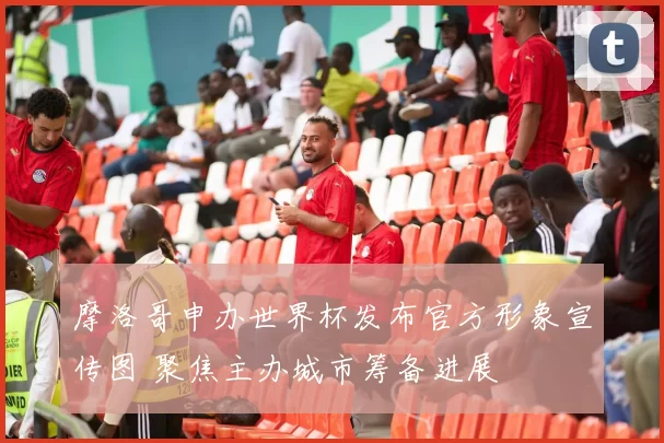 摩洛哥申办世界杯发布官方形象宣传图 聚焦主办城市筹备进展