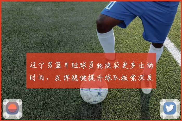 辽宁男篮年轻球员轮换获更多出场时间，发挥稳健提升球队板凳深度