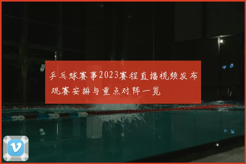 乒乓球赛事2023赛程直播视频发布 观赛安排与重点对阵一览